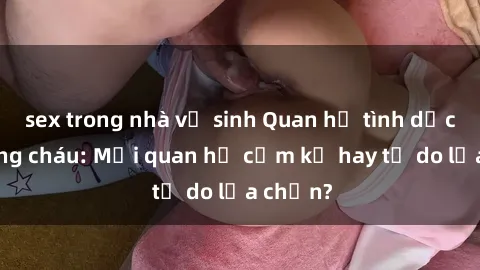 sex trong nhà vệ sinh Quan hệ tình dục giữa ông cháu: Mối quan hệ cấm kỵ hay tự do lựa chọn?