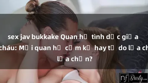 sex jav bukkake Quan hệ tình dục giữa ông cháu: Mối quan hệ cấm kỵ hay tự do lựa chọn?