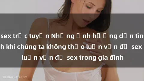 sex trực tuyến Những ảnh hưởng đến tình cảm gia đình khi chúng ta không thảo luận vấn đề sex trong gia đình