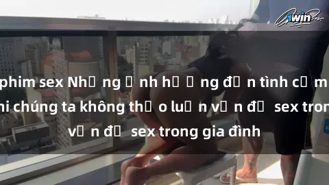 phim sex Những ảnh hưởng đến tình cảm gia đình khi chúng ta không thảo luận vấn đề sex trong gia đình