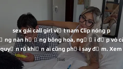 sex gái call girl việt nam Clip nóng phòng tắm: Hít thở nồng nàn hương bông hoa, người đẹp vô cùng gợi cảm và quyến rũ khiến ai cũng phải say đắm. Xem ngay để trải nghiệm điều đặc biệt!