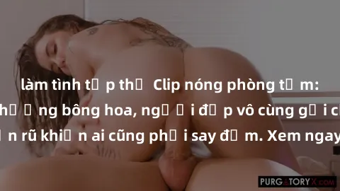 làm tình tập thể Clip nóng phòng tắm: Hít thở nồng nàn hương bông hoa, người đẹp vô cùng gợi cảm và quyến rũ khiến ai cũng phải say đắm. Xem ngay để trải nghiệm điều đặc biệt!
