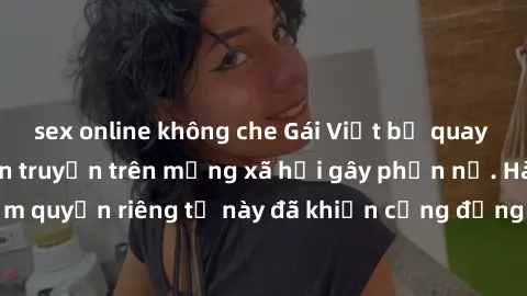 sex online không che Gái Việt bị quay lén khi tắm, clip lan truyền trên mạng xã hội gây phẫn nộ. Hành động vi phạm quyền riêng tư này đã khiến cộng đồng mạng bức xúc và đòi trừng phạt thật nghiêm khắc