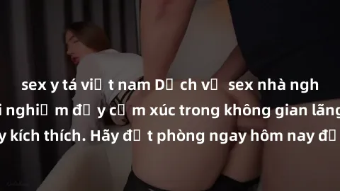 sex y tá việt nam Dịch vụ sex nhà nghỉ đẳng cấp: Trải nghiệm đầy cảm xúc trong không gian lãng mạn, đầy kích thích. Hãy đặt phòng ngay hôm nay để thỏa mãn khát khao của bạn!