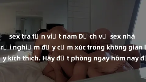 sex tra tấn việt nam Dịch vụ sex nhà nghỉ đẳng cấp: Trải nghiệm đầy cảm xúc trong không gian lãng mạn, đầy kích thích. Hãy đặt phòng ngay hôm nay để thỏa mãn khát khao của bạn!