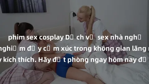 phim sex cosplay Dịch vụ sex nhà nghỉ đẳng cấp: Trải nghiệm đầy cảm xúc trong không gian lãng mạn, đầy kích thích. Hãy đặt phòng ngay hôm nay để thỏa mãn khát khao của bạn!
