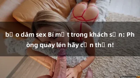 bạo dâm sex Bí mật trong khách sạn: Phòng quay lén hãy cẩn thận!