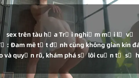 sex trên tàu hỏa Trải nghiệm mới lạ với sex phòng thay đồ: Đam mê tột đỉnh cùng không gian kín đáo và quyến rũ, khám phá sự lôi cuốn từ sự hấp dẫn của nơi này.