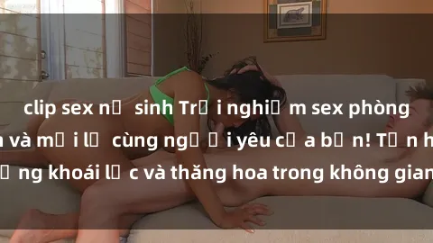 clip sex nữ sinh Trải nghiệm sex phòng tắm đầy kích thích và mới lạ cùng người yêu của bạn! Tận hưởng khoái lạc và thăng hoa trong không gian tắm ấm áp và gợi cảm.