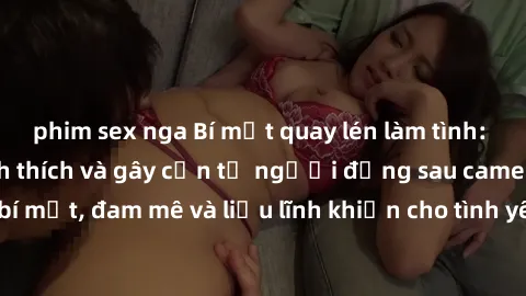 phim sex nga Bí mật quay lén làm tình: Câu chuyện đầy kích thích và gây cấn từ người đứng sau camera. Hành động bí mật, đam mê và liều lĩnh khiến cho tình yêu trở nên mãnh liệt hơn bao giờ hết.