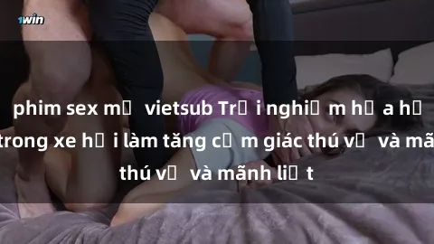 phim sex mỹ vietsub Trải nghiệm hứa hẹn: Sex trong xe hơi làm tăng cảm giác thú vị và mãnh liệt