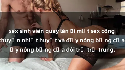 sex sinh viên quay lén Bí mật sex công viên: Những câu chuyện nhiệt huyết và đầy nóng bỏng của đôi trẻ trẻ trung.