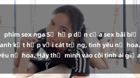 phim sex nga Sự hấp dẫn của sex bãi biển: Khi sóng biển xanh kết hợp với cát trắng, tình yêu nở hoa. Hãy thả mình vào cõi tình ái giữa sóng biển!