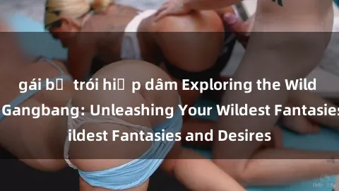 gái bị trói hiếp dâm Exploring the Wild World of Sex Gangbang: Unleashing Your Wildest Fantasies and Desires