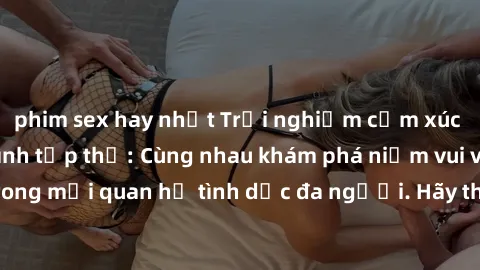 phim sex hay nhất Trải nghiệm cảm xúc mới mẻ với làm tình tập thể: Cùng nhau khám phá niềm vui và sự mãnh liệt trong mối quan hệ tình dục đa người. Hãy thử ngay để biết cảm giác thú vị này!