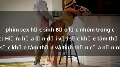 phim sex học sinh Bạo lực nhóm trong các hành vi tình dục: Hiểm họa lớn đối với sức khỏe tâm thần và tinh thần của nạn nhân.