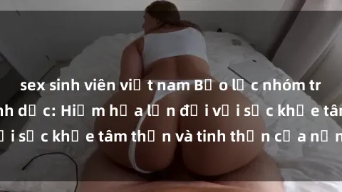 sex sinh viên việt nam Bạo lực nhóm trong các hành vi tình dục: Hiểm họa lớn đối với sức khỏe tâm thần và tinh thần của nạn nhân.