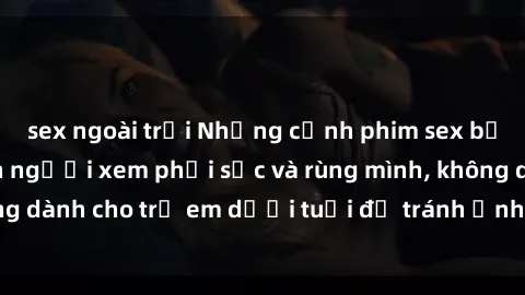 sex ngoài trời Những cảnh phim sex bạo dâm nhóm khiến người xem phải sốc và rùng mình, không dành cho trẻ em dưới tuổi để tránh ảnh hưởng tiêu cực.
