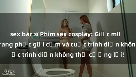 sex bác sĩ Phim sex cosplay: Giấc mơ  cùng những bộ trang phục gợi cảm và cuộc trình diễn không thể cưỡng lại!
