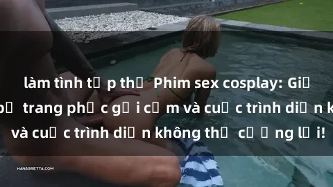làm tình tập thể Phim sex cosplay: Giấc mơ  cùng những bộ trang phục gợi cảm và cuộc trình diễn không thể cưỡng lại!