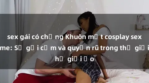 sex gái có chồng Khuôn mặt cosplay sex anime: Sự gợi cảm và quyến rũ trong thế giới ảo