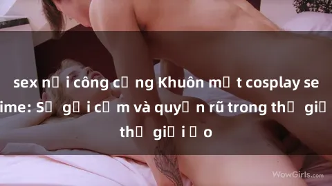 sex nơi công cộng Khuôn mặt cosplay sex anime: Sự gợi cảm và quyến rũ trong thế giới ảo