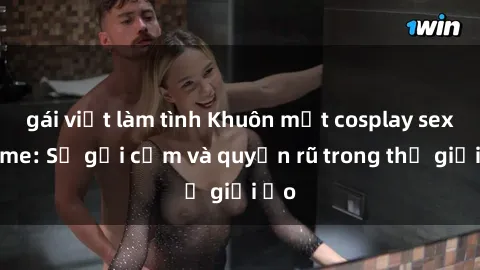 gái việt làm tình Khuôn mặt cosplay sex anime: Sự gợi cảm và quyến rũ trong thế giới ảo