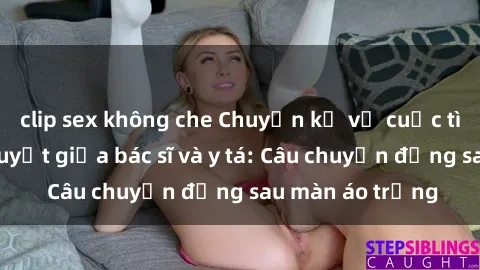 clip sex không che Chuyện kể về cuộc tình đầy nhiệt huyết giữa bác sĩ và y tá: Câu chuyện đằng sau màn áo trắng