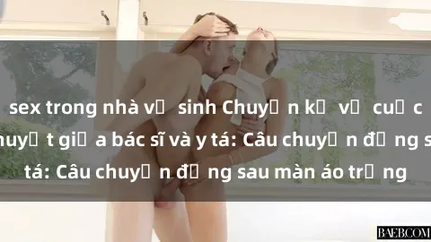 sex trong nhà vệ sinh Chuyện kể về cuộc tình đầy nhiệt huyết giữa bác sĩ và y tá: Câu chuyện đằng sau màn áo trắng