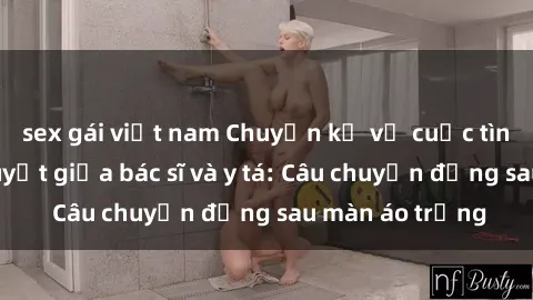 sex gái việt nam Chuyện kể về cuộc tình đầy nhiệt huyết giữa bác sĩ và y tá: Câu chuyện đằng sau màn áo trắng