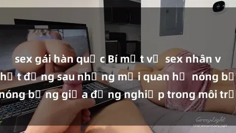 sex gái hàn quốc Bí mật về sex nhân viên văn phòng: Sự thật đằng sau những mối quan hệ nóng bỏng giữa đồng nghiệp trong môi trường làm việc.