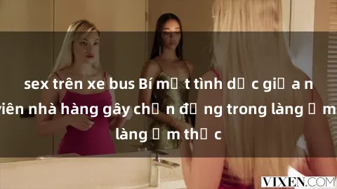 sex trên xe bus Bí mật tình dục giữa nhân viên nhà hàng gây chấn động trong làng ẩm thực