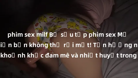 phim sex milf Bộ sưu tập phim sex Mỹ hot nhất năm nay khiến bạn không thể rời mắt! Tận hưởng những khoảnh khắc đam mê và nhiệt huyết trong các tác phẩm nóng bỏng này!