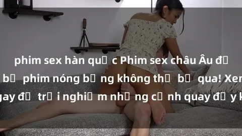 phim sex hàn quốc Phim sex châu Âu đỉnh cao: Top những bộ phim nóng bỏng không thể bỏ qua! Xem ngay để trải nghiệm những cảnh quay đầy kích thích và cuồng nhiệt.