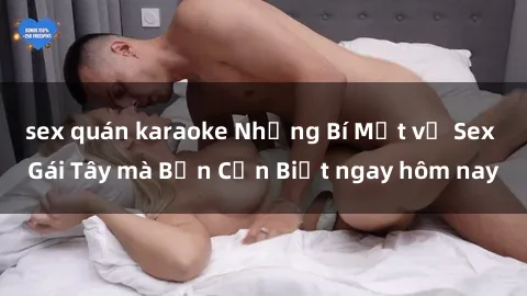 sex quán karaoke Những Bí Mật về Sex Gái Tây mà Bạn Cần Biết ngay hôm nay
