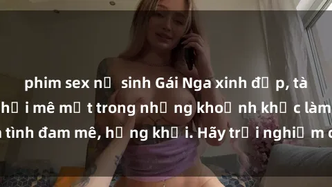 phim sex nữ sinh Gái Nga xinh đẹp, tài năng khiến bạn phải mê mệt trong những khoảnh khắc làm tình đam mê, hứng khởi. Hãy trải nghiệm cùng họ ngay hôm nay!