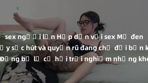 sex người lớn Hấp dẫn với sex Mỹ đen: Những bí mật đầy sức hút và quyến rũ đang chờ đợi bạn khám phá! Đừng bỏ lỡ cơ hội trải nghiệm những khoảnh khắc mãnh liệt và đam mê!