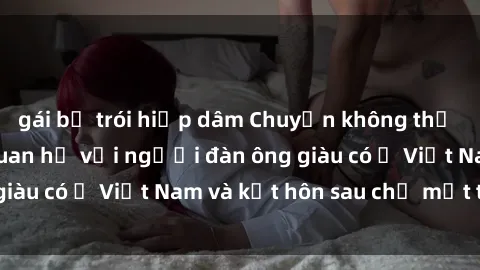 gái bị trói hiếp dâm Chuyện không thể tin nổi: Gái Tây quan hệ với người đàn ông giàu có ở Việt Nam và kết hôn sau chỉ một tháng