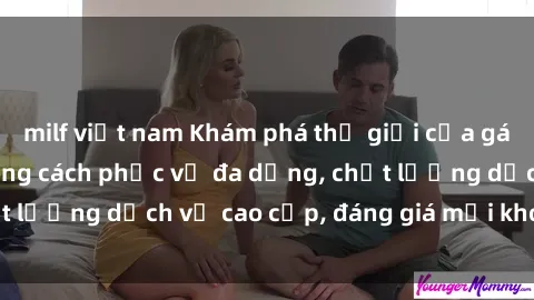 milf việt nam Khám phá thế giới của gái gọi Việt Nam: Phong cách phục vụ đa dạng, chất lượng dịch vụ cao cấp, đáng giá mọi khoản chi phí