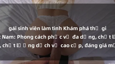 gái sinh viên làm tình Khám phá thế giới của gái gọi Việt Nam: Phong cách phục vụ đa dạng, chất lượng dịch vụ cao cấp, đáng giá mọi khoản chi phí