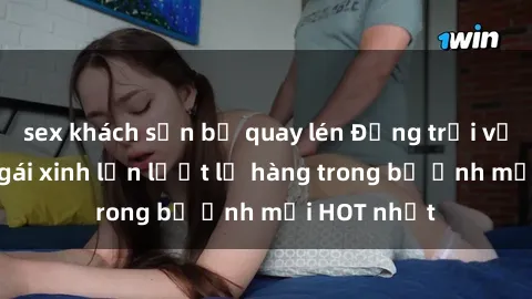 sex khách sạn bị quay lén Động trời với hình ảnh gái xinh lần lượt lộ hàng trong bộ ảnh mới HOT nhất