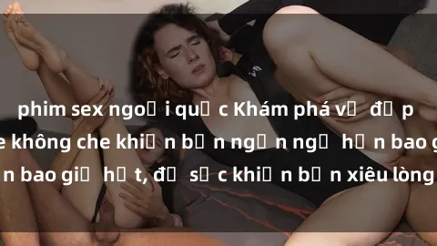 phim sex ngoại quốc Khám phá vẻ đẹp gái Việt Nam nude không che khiến bạn ngẩn ngơ hơn bao giờ hết, đủ sức khiến bạn xiêu lòng đến ngất ngây
