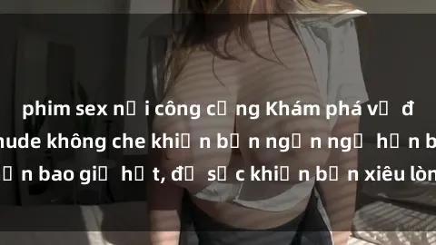 phim sex nơi công cộng Khám phá vẻ đẹp gái Việt Nam nude không che khiến bạn ngẩn ngơ hơn bao giờ hết, đủ sức khiến bạn xiêu lòng đến ngất ngây