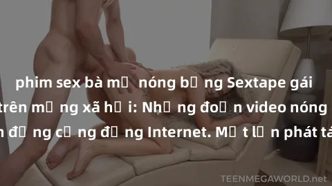 phim sex bà mẹ nóng bỏng Sextape gái Việt Nam gây sốt trên mạng xã hội: Những đoạn video nóng nực kỳ gây chấn động cộng đồng Internet. Một lần phát tán đã khiến người xem không thể rời mắt.