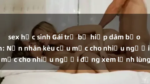 sex học sinh Gái trẻ bị hiếp dâm bạo lực trong công viên: Nạn nhân kêu cứu mặc cho nhiều người đứng xem lạnh lùng