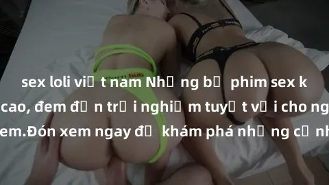 sex loli việt nam Những bộ phim sex không che HD đỉnh cao, đem đến trải nghiệm tuyệt vời cho người xem.Đón xem ngay để khám phá những cảnh quay đẹp mắt và kích thích.