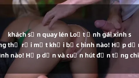 khách sạn quay lén Loạt ảnh gái xinh sex nóng bỏng, không thể rời mắt khỏi bức hình nào! Hấp dẫn và cuốn hút đến từng chi tiết.