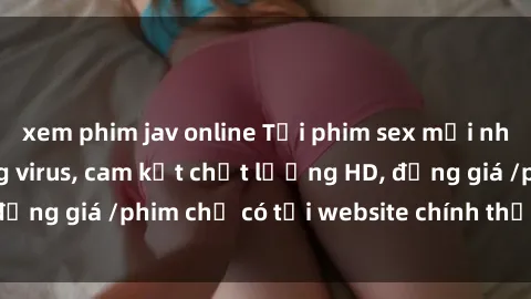 xem phim jav online Tải phim sex mới nhất cực nhanh không virus, cam kết chất lượng HD, đồng giá /phim chỉ có tại website chính thức. Đặt ngay!