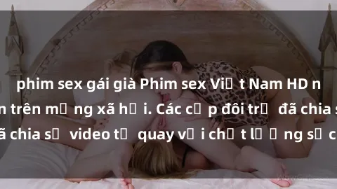phim sex gái già Phim sex Việt Nam HD ngày càng phổ biến trên mạng xã hội. Các cặp đôi trẻ đã chia sẻ video tự quay với chất lượng sắc nét, gợi cảm.