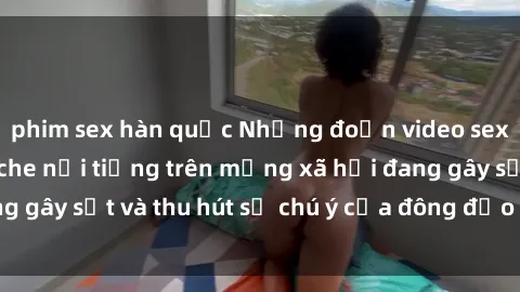 phim sex hàn quốc Những đoạn video sex Việt Nam không che nổi tiếng trên mạng xã hội đang gây sốt và thu hút sự chú ý của đông đảo người xem.